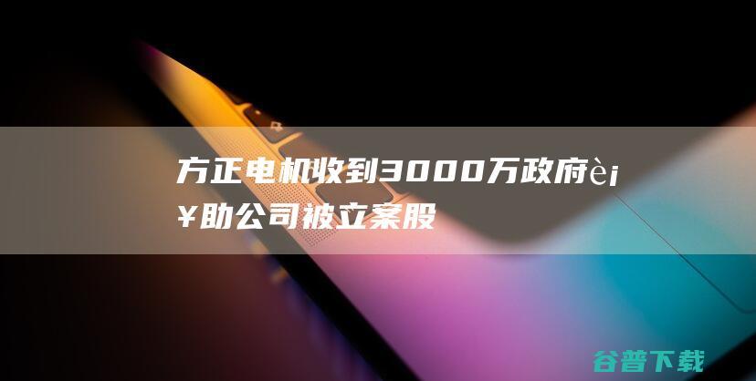 方正电机收到3000万政府补助，公司被立案股民可索赔|方德|证券法|上市公司|母净利润