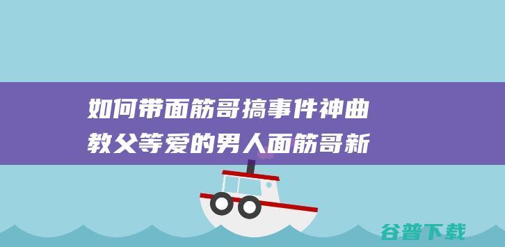 如何带面筋哥搞事件 神曲教父 等爱的男人 面筋哥新歌 颁布 (如何带面筋哥回家)